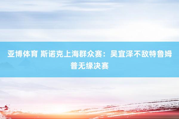 亚博体育 斯诺克上海群众赛:吴宜泽不敌特鲁姆普无缘决赛