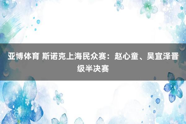 亚博体育 斯诺克上海民众赛：赵心童、吴宜泽晋级半决赛