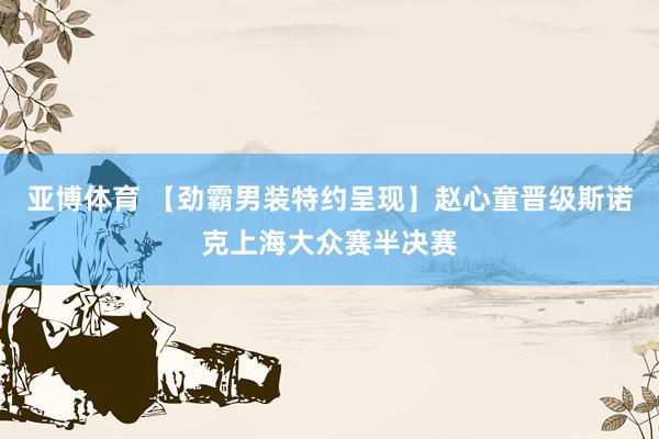 亚博体育 【劲霸男装特约呈现】赵心童晋级斯诺克上海大众赛半决赛